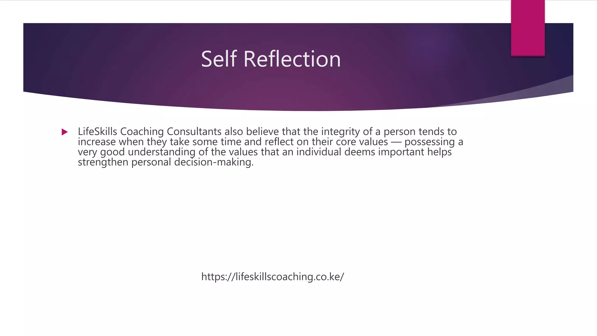 Self Reflection
 LifeSkills Coaching Consultants also believe that the integrity of a person tends to
increase when they take some time and reflect on their core values — possessing a
very good understanding of the values that an individual deems important helps
strengthen personal decision-making.
https://lifeskillscoaching.co.ke/
 