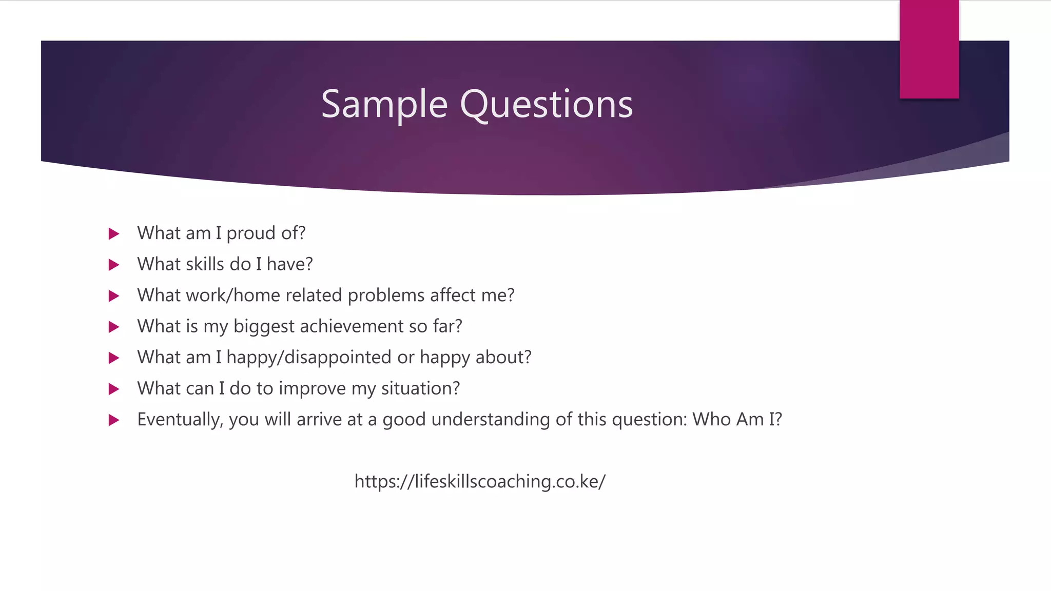 Sample Questions
 What am I proud of?
 What skills do I have?
 What work/home related problems affect me?
 What is my biggest achievement so far?
 What am I happy/disappointed or happy about?
 What can I do to improve my situation?
 Eventually, you will arrive at a good understanding of this question: Who Am I?
https://lifeskillscoaching.co.ke/
 