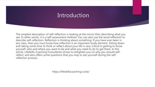 Introduction
The simplest description of self-reflection is looking at the mirror then describing what you
see. In other words, it is a self-assessment method. You can also use the word reflection to
describe self-reflection. Reflection is thinking about something. If you have ever been in
any class, then you must know how reflection is an important study element. Sitting down
and taking some time to think or reflect about your life is very critical in getting to know
yourself, who and where you want to be and what you need to do to get there. In this
article, LifeSkills Coaching Consultants strives to enlighten you on why you should self-
reflect, and also offers some questions that you may to ask yourself during the self-
reflection process.
https://lifeskillscoaching.co.ke/
 
