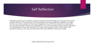 Self Reflection
LifeSkills Coaching Consultants propose questions that will help you through the process
of self-reflection. The questions can be grouped into many different categories to help
further you narrow down on the various aspects of your life. For instance, on strengths,
you can ask yourself, what are my strengths?? You can go ahead to ask yourself a question
on development areas like what skill do I need more practice with? Some other vital
questions that you can ask yourself during the self-reflection exercise include:
https://lifeskillscoaching.co.ke/
 