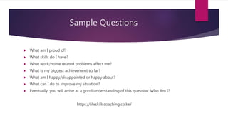 Sample Questions
 What am I proud of?
 What skills do I have?
 What work/home related problems affect me?
 What is my biggest achievement so far?
 What am I happy/disappointed or happy about?
 What can I do to improve my situation?
 Eventually, you will arrive at a good understanding of this question: Who Am I?
https://lifeskillscoaching.co.ke/
 