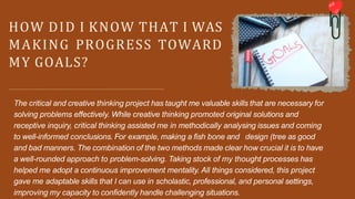 HOW DID I KNOW THAT I WAS
MAKING PROGRESS TOWARD
MY GOALS?
The critical and creative thinking project has taught me valuable skills that are necessary for
solving problems effectively. While creative thinking promoted original solutions and
receptive inquiry, critical thinking assisted me in methodically analysing issues and coming
to well-informed conclusions. For example, making a fish bone and design (tree as good
and bad manners. The combination of the two methods made clear how crucial it is to have
a well-rounded approach to problem-solving. Taking stock of my thought processes has
helped me adopt a continuous improvement mentality. All things considered, this project
gave me adaptable skills that I can use in scholastic, professional, and personal settings,
improving my capacity to confidently handle challenging situations.
 