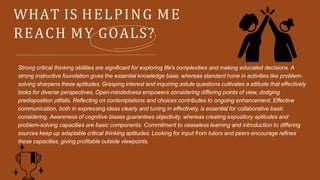 WHAT IS HELPING ME
REACH MY GOALS?
Strong critical thinking abilities are significant for exploring life's complexities and making educated decisions. A
strong instructive foundation gives the essential knowledge base, whereas standard hone in activities like problem-
solving sharpens these aptitudes. Grasping interest and inquiring astute questions cultivates a attitude that effectively
looks for diverse perspectives. Open-mindedness empowers considering differing points of view, dodging
predisposition pitfalls. Reflecting on contemplations and choices contributes to ongoing enhancement. Effective
communication, both in expressing ideas clearly and tuning in effectively, is essential for collaborative basic
considering. Awareness of cognitive biases guarantees objectivity, whereas creating expository aptitudes and
problem-solving capacities are basic components. Commitment to ceaseless learning and introduction to differing
sources keep up adaptable critical thinking aptitudes. Looking for input from tutors and peers encourage refines
these capacities, giving profitable outside viewpoints.
 