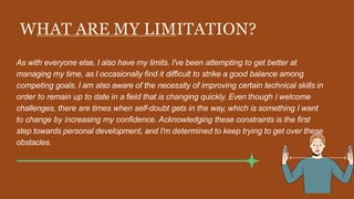 WHAT ARE MY LIMITATION?
As with everyone else, I also have my limits. I've been attempting to get better at
managing my time, as I occasionally find it difficult to strike a good balance among
competing goals. I am also aware of the necessity of improving certain technical skills in
order to remain up to date in a field that is changing quickly. Even though I welcome
challenges, there are times when self-doubt gets in the way, which is something I want
to change by increasing my confidence. Acknowledging these constraints is the first
step towards personal development, and I'm determined to keep trying to get over these
obstacles.
 