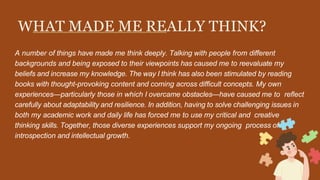 WHAT MADE ME REALLY THINK?
A number of things have made me think deeply. Talking with people from different
backgrounds and being exposed to their viewpoints has caused me to reevaluate my
beliefs and increase my knowledge. The way I think has also been stimulated by reading
books with thought-provoking content and coming across difficult concepts. My own
experiences—particularly those in which I overcame obstacles—have caused me to reflect
carefully about adaptability and resilience. In addition, having to solve challenging issues in
both my academic work and daily life has forced me to use my critical and creative
thinking skills. Together, those diverse experiences support my ongoing process of
introspection and intellectual growth.
 