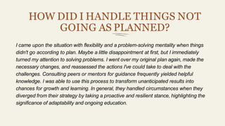HOW DID I HANDLE THINGS NOT
GOING AS PLANNED?
I came upon the situation with flexibility and a problem-solving mentality when things
didn't go according to plan. Maybe a little disappointment at first, but I immediately
turned my attention to solving problems. I went over my original plan again, made the
necessary changes, and reassessed the actions I've could take to deal with the
challenges. Consulting peers or mentors for guidance frequently yielded helpful
knowledge. I was able to use this process to transform unanticipated results into
chances for growth and learning. In general, they handled circumstances when they
diverged from their strategy by taking a proactive and resilient stance, highlighting the
significance of adaptability and ongoing education.
 