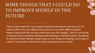 SOME THINGS THAT I COULD DO
TO IMPROVE MYSELF IN THE
FUTURE
There’s a few things that I can do going forward that will improve upon who I am. I'll
make an effort to be more efficient with my time so I can tackle different projects.
Regular learning will help me stay current and cope with changes. I want to concentrate
on gaining trust by accepting challenges while keeping an optimistic outlook. My attempt
for self-improvement will also include trying out new things and keeping a mind open to
criticism. These actions will direct my future development and evolution.
 