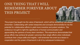 ONE THING THAT I WILL
REMEMBER FOREVER ABOUT
THIS PROJECT
This project has taught me the value of teamwork, which will be something I will always
remember. Collaborating with varied viewpoints and concepts demonstrated to me the
potential for collaborative efforts to yield more inventive and potent solutions. The
endeavour brought to light the significance of honest communication and
appreciating the opinions of every team members. This experience demonstrated that
group efforts may achieve far greater outcomes than single efforts when individuals
contribute their unique skills and insights. I will remember the event as a lesson in
cooperation and the power of teamwork in all of my subsequent endeavours.
 
