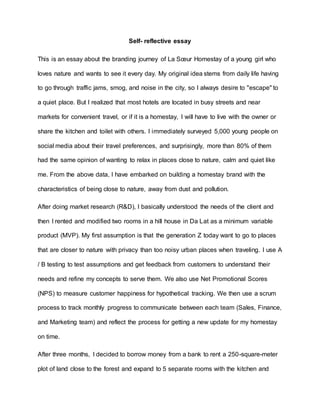 Self- reflective essay
This is an essay about the branding journey of La Sœur Homestay of a young girl who
loves nature and wants to see it every day. My original idea stems from daily life having
to go through traffic jams, smog, and noise in the city, so I always desire to "escape" to
a quiet place. But I realized that most hotels are located in busy streets and near
markets for convenient travel, or if it is a homestay, I will have to live with the owner or
share the kitchen and toilet with others. I immediately surveyed 5,000 young people on
social media about their travel preferences, and surprisingly, more than 80% of them
had the same opinion of wanting to relax in places close to nature, calm and quiet like
me. From the above data, I have embarked on building a homestay brand with the
characteristics of being close to nature, away from dust and pollution.
After doing market research (R&D), I basically understood the needs of the client and
then I rented and modified two rooms in a hill house in Da Lat as a minimum variable
product (MVP). My first assumption is that the generation Z today want to go to places
that are closer to nature with privacy than too noisy urban places when traveling. I use A
/ B testing to test assumptions and get feedback from customers to understand their
needs and refine my concepts to serve them. We also use Net Promotional Scores
(NPS) to measure customer happiness for hypothetical tracking. We then use a scrum
process to track monthly progress to communicate between each team (Sales, Finance,
and Marketing team) and reflect the process for getting a new update for my homestay
on time.
After three months, I decided to borrow money from a bank to rent a 250-square-meter
plot of land close to the forest and expand to 5 separate rooms with the kitchen and
 