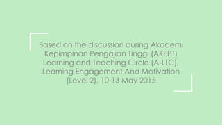 Based on the discussion during Akademi
Kepimpinan Pengajian Tinggi (AKEPT)
Learning and Teaching Circle (A-LTC),
Learning Engagement And Motivation
(Level 2), 10-13 May 2015
 