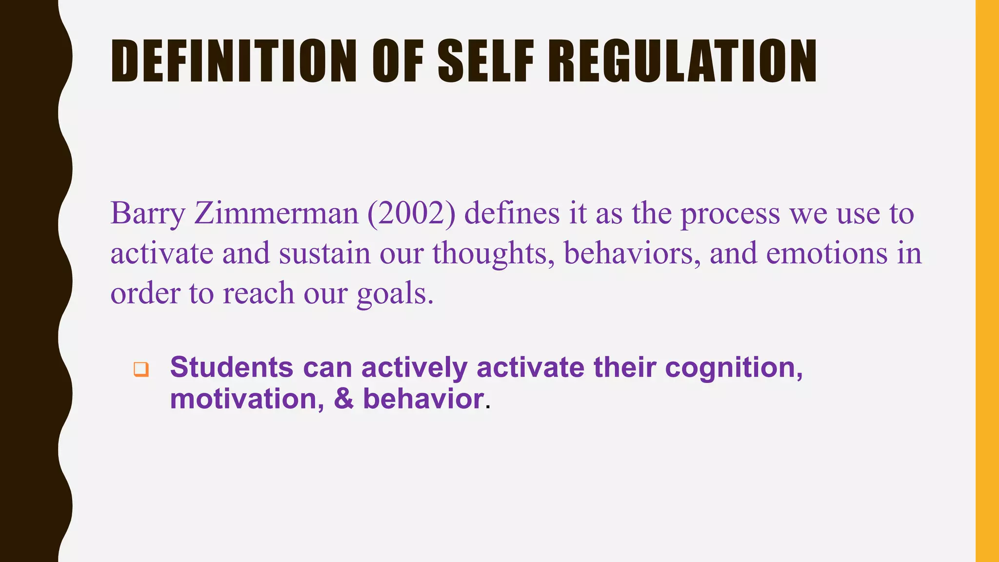 DEFINITION OF SELF REGULATION
Barry Zimmerman (2002) defines it as the process we use to
activate and sustain our thoughts, behaviors, and emotions in
order to reach our goals.
 Students can actively activate their cognition,
motivation, & behavior.
 