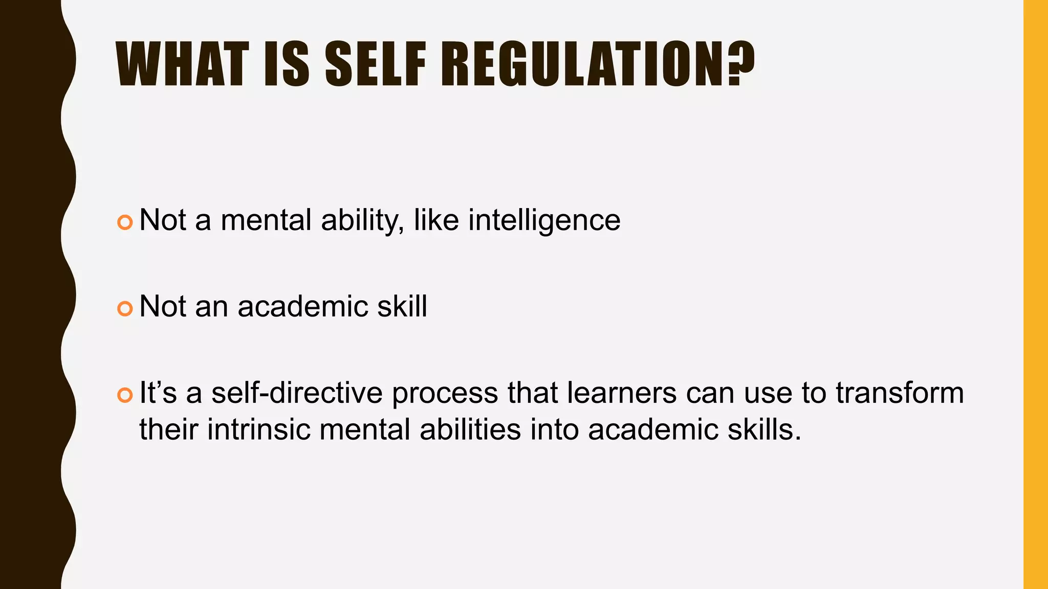 WHAT IS SELF REGULATION?
 Not a mental ability, like intelligence
 Not an academic skill
 It’s a self-directive process that learners can use to transform
their intrinsic mental abilities into academic skills.
 