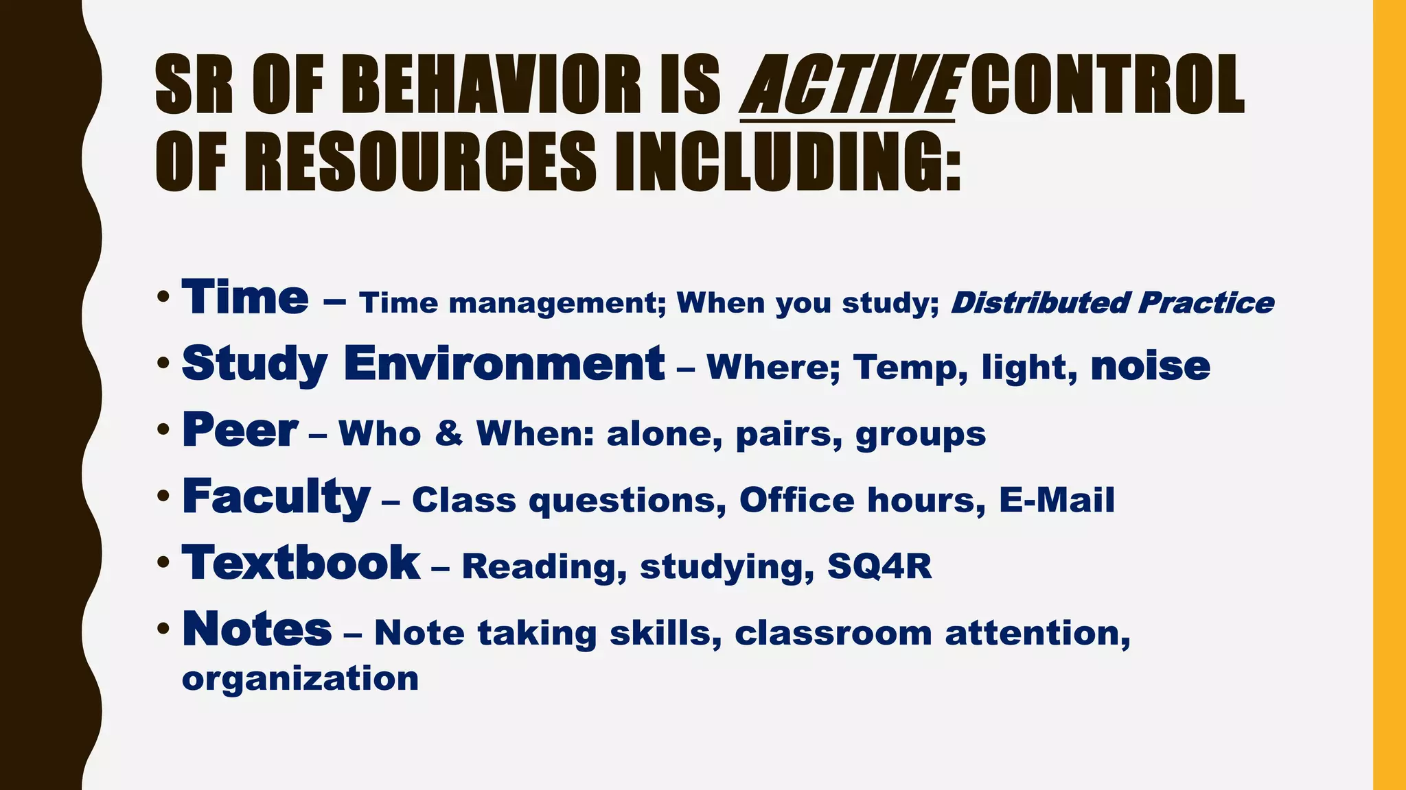 SR OF BEHAVIOR IS ACTIVE CONTROL
OF RESOURCES INCLUDING:
• Time – Time management; When you study; Distributed Practice
• Study Environment – Where; Temp, light, noise
• Peer – Who & When: alone, pairs, groups
• Faculty – Class questions, Office hours, E-Mail
• Textbook – Reading, studying, SQ4R
• Notes – Note taking skills, classroom attention,
organization
 