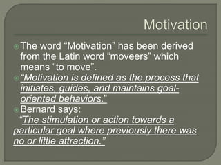 The word “Motivation” has been derived
from the Latin word “moveers” which
means “to move”.
“Motivation is defined as the process that
initiates, guides, and maintains goal-
oriented behaviors.”
Bernard says:
“The stimulation or action towards a
particular goal where previously there was
no or little attraction.”
 