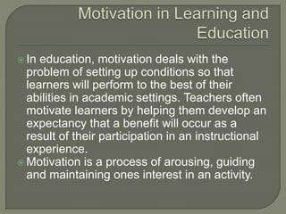  In education, motivation deals with the
problem of setting up conditions so that
learners will perform to the best of their
abilities in academic settings. Teachers often
motivate learners by helping them develop an
expectancy that a benefit will occur as a
result of their participation in an instructional
experience.
 Motivation is a process of arousing, guiding
and maintaining ones interest in an activity.
 