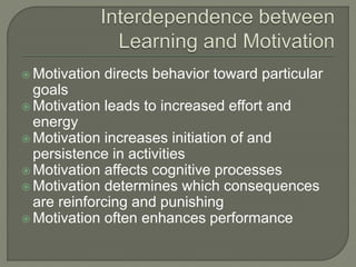  Motivation directs behavior toward particular
goals
 Motivation leads to increased effort and
energy
 Motivation increases initiation of and
persistence in activities
 Motivation affects cognitive processes
 Motivation determines which consequences
are reinforcing and punishing
 Motivation often enhances performance
 