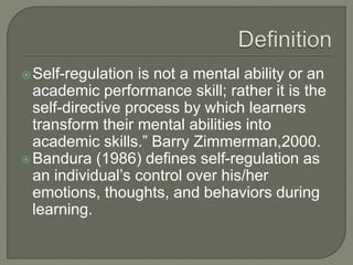 Self-regulation is not a mental ability or an
academic performance skill; rather it is the
self-directive process by which learners
transform their mental abilities into
academic skills.” Barry Zimmerman,2000.
Bandura (1986) defines self-regulation as
an individual’s control over his/her
emotions, thoughts, and behaviors during
learning.
 