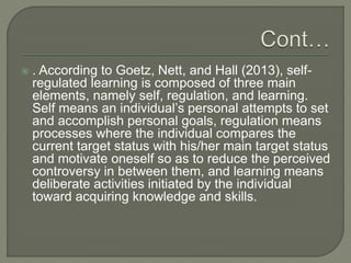  . According to Goetz, Nett, and Hall (2013), self-
regulated learning is composed of three main
elements, namely self, regulation, and learning.
Self means an individual’s personal attempts to set
and accomplish personal goals, regulation means
processes where the individual compares the
current target status with his/her main target status
and motivate oneself so as to reduce the perceived
controversy in between them, and learning means
deliberate activities initiated by the individual
toward acquiring knowledge and skills.
 