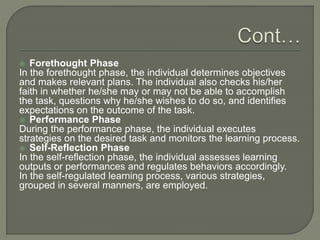  Forethought Phase
In the forethought phase, the individual determines objectives
and makes relevant plans. The individual also checks his/her
faith in whether he/she may or may not be able to accomplish
the task, questions why he/she wishes to do so, and identifies
expectations on the outcome of the task.
 Performance Phase
During the performance phase, the individual executes
strategies on the desired task and monitors the learning process.
 Self-Reflection Phase
In the self-reflection phase, the individual assesses learning
outputs or performances and regulates behaviors accordingly.
In the self-regulated learning process, various strategies,
grouped in several manners, are employed.
 