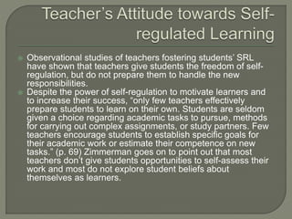  Observational studies of teachers fostering students’ SRL
have shown that teachers give students the freedom of self-
regulation, but do not prepare them to handle the new
responsibilities.
 Despite the power of self-regulation to motivate learners and
to increase their success, “only few teachers effectively
prepare students to learn on their own. Students are seldom
given a choice regarding academic tasks to pursue, methods
for carrying out complex assignments, or study partners. Few
teachers encourage students to establish specific goals for
their academic work or estimate their competence on new
tasks.” (p. 69) Zimmerman goes on to point out that most
teachers don’t give students opportunities to self-assess their
work and most do not explore student beliefs about
themselves as learners.
 