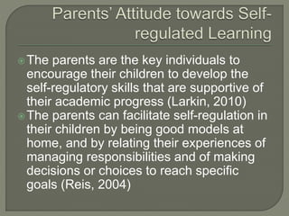 The parents are the key individuals to
encourage their children to develop the
self-regulatory skills that are supportive of
their academic progress (Larkin, 2010)
The parents can facilitate self-regulation in
their children by being good models at
home, and by relating their experiences of
managing responsibilities and of making
decisions or choices to reach specific
goals (Reis, 2004)
 
