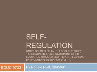SELF-
REGULATION
BASED ON: MACLELLAN, E. & SODEN, R. (2006).
‘FACILITATING SELF-REGULATION IN HIGHER
EDUCATION THROUGH SELF-REPORT.’ LEARNING
ENVIRONMENTS RESEARCH. 9: 95-110
By Ronald Platt, 2045991EDUC 9733
 