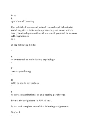 Self-
R
egulation of Learning
Use published human and animal research and behaviorist,
social cognitive, information processing and constructivist
theory to develop an outline of a research proposal to measure
self-regulation in
one
of the following fields:
·
E
nvironmental or evolutionary psychology
·
F
orensic psychology
·
H
ealth or sports psychology
·
I
ndustrial/organizational or engineering psychology
Format the assignment in APA format.
Select and complete one of the following assignments:
Option 1
:
 