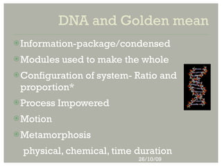 DNA and Golden mean
 Information-package/condensed

 Modules   used to make the whole
 Configuration   of system- Ratio and
 proportion*
 Process   Impowered
 Motion

 Metamorphosis

  physical, chemical, time duration
                             26/10/09
 