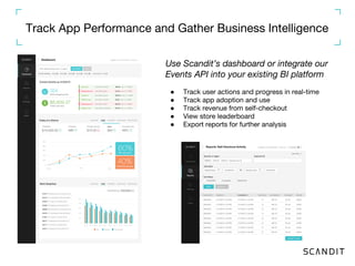 Track App Performance and Gather Business Intelligence
Use Scandit’s dashboard or integrate our
Events API into your existing BI platform
● Track user actions and progress in real-time
● Track app adoption and use
● Track revenue from self-checkout
● View store leaderboard
● Export reports for further analysis
 