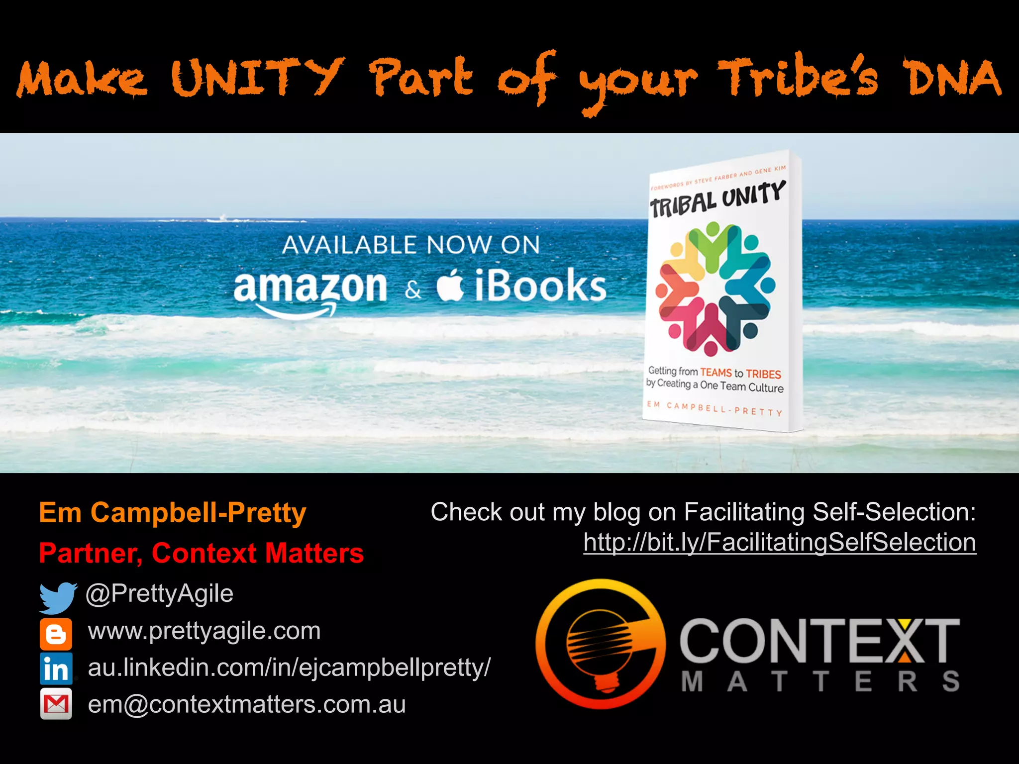 Em Campbell-Pretty
Partner, Context Matters
@PrettyAgile
www.prettyagile.com
au.linkedin.com/in/ejcampbellpretty/
em@contextmatters.com.au
Make UNITY Part of your Tribe’s DNA
Check out my blog on Facilitating Self-Selection:
http://bit.ly/FacilitatingSelfSelection
 