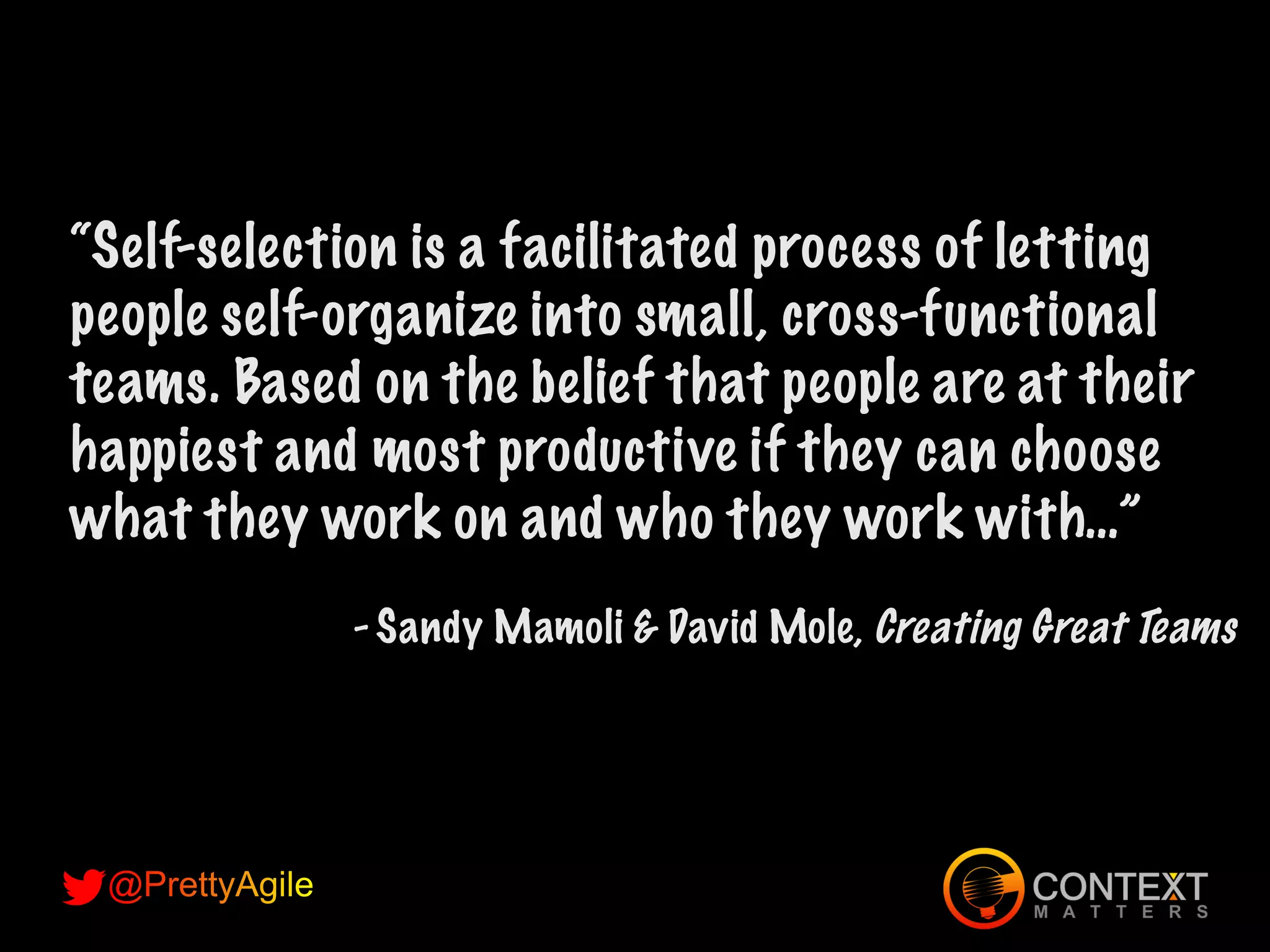 “Self-selection is a facilitated process of letting
people self-organize into small, cross-functional
teams. Based on the belief that people are at their
happiest and most productive if they can choose
what they work on and who they work with…”
- Sandy Mamoli & David Mole, Creating Great Teams
 