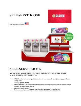 SELF-SERVE KIOSK 
Call Today 800.518.9789 
SELF–SERVE KIOSK 
DO YOU OWN A CONVENIENCE STORE, GAS STATION, GROCERY STORE, 
SALON, BAKERY, COFFEE SHOP?… 
 CA$H IN on the self-serve yogurt boom with your own custom branded, turnkey yogurt kiosk 
designed to 
make you $500 DAILY. 
 Make THOUSANDS off your existing store traffic by turning your empty and unused space into a 
thriving, self-serve yogurt station. 
 Minimum space required! 
 Be up and running in just 14 DAYS WITH YOUR CHOICE OF MACHINE BELOW: 
 