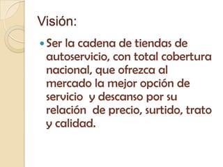 Visión:
 Serla cadena de tiendas de
 autoservicio, con total cobertura
 nacional, que ofrezca al
 mercado la mejor opción de
 servicio y descanso por su
 relación de precio, surtido, trato
 y calidad.
 