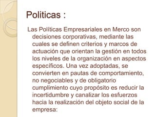 Politicas :
Las Políticas Empresariales en Merco son
 decisiones corporativas, mediante las
 cuales se definen criterios y marcos de
 actuación que orientan la gestión en todos
 los niveles de la organización en aspectos
 específicos. Una vez adoptadas, se
 convierten en pautas de comportamiento,
 no negociables y de obligatorio
 cumplimiento cuyo propósito es reducir la
 incertidumbre y canalizar los esfuerzos
 hacia la realización del objeto social de la
 empresa:
 