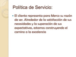 Política de Servicio:
   El cliente representa para Merco su razón
    de ser. Alrededor de la satisfacción de sus
    necesidades y la superación de sus
    expectativas, estamos construyendo el
    camino a la excelencia
 