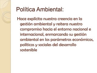 Política Ambiental:
Hace explícita nuestra creencia en la
 gestión ambiental y reitera nuestro
 compromiso hacia el entorno nacional e
 internacional, enmarcando su gestión
 ambiental en los parámetros económicos,
 políticos y sociales del desarrollo
 sostenible
 