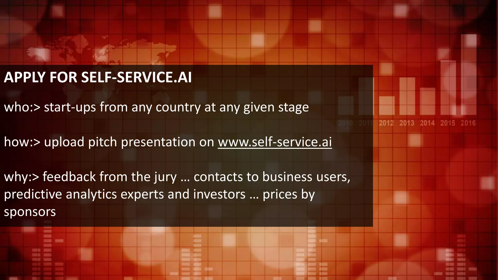 APPLY FOR SELF-SERVICE.AI
who:> start-ups from any country at any given stage
how:> upload pitch presentation on www.self-service.ai
why:> feedback from the jury … contacts to business users,
predictive analytics experts and investors … prices by
sponsors
 