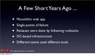 Tweet @garethbowles with feedback!
A Few ShortYears Ago ...
• Monolithic web app
• Single points of failure
• Releases were done by following runbooks
• DC-based infrastructure
• Different teams used different tools
Monday, August 5, 13
 