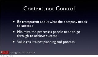 Tweet @garethbowles with feedback!
Context, not Control
• Be transparent about what the company needs
to succeed
• Minimize the processes people need to go
through to achieve success
• Value results, not planning and process
Monday, August 5, 13
 