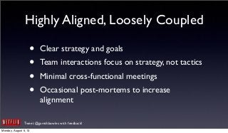 Tweet @garethbowles with feedback!
Highly Aligned, Loosely Coupled
• Clear strategy and goals
• Team interactions focus on strategy, not tactics
• Minimal cross-functional meetings
• Occasional post-mortems to increase
alignment
Monday, August 5, 13
 