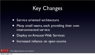 Tweet @garethbowles with feedback!
Key Changes
• Service oriented architecture
• Many small teams, each providing their own
interconnected service
• Deploy on Amazon Web Services
• Increased reliance on open source
Monday, August 5, 13
 
