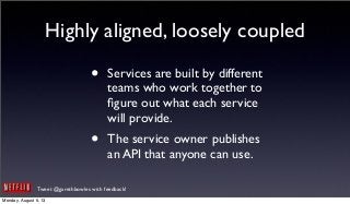 Tweet @garethbowles with feedback!
Highly aligned, loosely coupled
• Services are built by different
teams who work together to
ﬁgure out what each service
will provide.
• The service owner publishes
an API that anyone can use.
Monday, August 5, 13
 