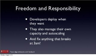 Tweet @garethbowles with feedback!
Freedom and Responsibility
• Developers deploy when
they want
• They also manage their own
capacity and autoscaling
• And ﬁx anything that breaks
at 3am!
Monday, August 5, 13
 