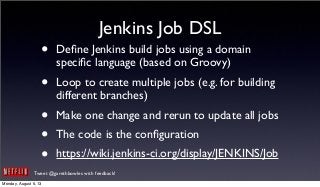 Tweet @garethbowles with feedback!
Jenkins Job DSL
• Deﬁne Jenkins build jobs using a domain
speciﬁc language (based on Groovy)
• Loop to create multiple jobs (e.g. for building
different branches)
• Make one change and rerun to update all jobs
• The code is the conﬁguration
• https://wiki.jenkins-ci.org/display/JENKINS/Job
Monday, August 5, 13
 