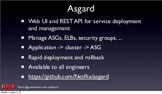 Tweet @garethbowles with feedback!
Asgard
• Web UI and REST API for service deployment
and management
• Manage ASGs, ELBs, security groups, ...
• Application -> cluster -> ASG
• Rapid deployment and rollback
• Available to all engineers
• https://github.com/Netﬂix/asgard
Monday, August 5, 13
 