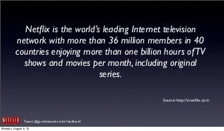 Tweet @garethbowles with feedback!
Netﬂix is the world’s leading Internet television
network with more than 36 million members in 40
countries enjoying more than one billion hours ofTV
shows and movies per month, including original
series.
Source: http://ir.netﬂix.com
Monday, August 5, 13
 