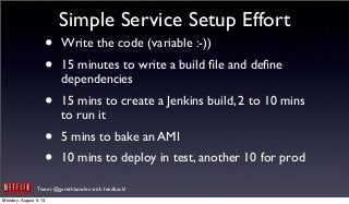 Tweet @garethbowles with feedback!
Simple Service Setup Effort
• Write the code (variable :-))
• 15 minutes to write a build ﬁle and deﬁne
dependencies
• 15 mins to create a Jenkins build, 2 to 10 mins
to run it
• 5 mins to bake an AMI
• 10 mins to deploy in test, another 10 for prod
Monday, August 5, 13
 