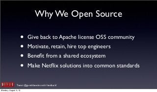 Tweet @garethbowles with feedback!
Why We Open Source
• Give back to Apache license OSS community
• Motivate, retain, hire top engineers
• Beneﬁt from a shared ecosystem
• Make Netﬂix solutions into common standards
Monday, August 5, 13
 