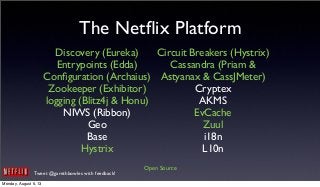 Tweet @garethbowles with feedback!
The Netﬂix Platform
Discovery (Eureka)
Entrypoints (Edda)
Conﬁguration (Archaius)
Zookeeper (Exhibitor)
logging (Blitz4j & Honu)
NIWS (Ribbon)
Geo
Base
Hystrix
Circuit Breakers (Hystrix)
Cassandra (Priam &
Astyanax & CassJMeter)
Cryptex
AKMS
EvCache
Zuul
i18n
L10n
Open Source
Monday, August 5, 13
 