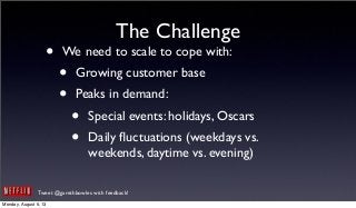 Tweet @garethbowles with feedback!
The Challenge
• We need to scale to cope with:
• Growing customer base
• Peaks in demand:
• Special events: holidays, Oscars
• Daily ﬂuctuations (weekdays vs.
weekends, daytime vs. evening)
Monday, August 5, 13
 